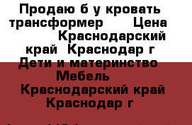 Продаю б/у кровать -трансформер .  › Цена ­ 5 000 - Краснодарский край, Краснодар г. Дети и материнство » Мебель   . Краснодарский край,Краснодар г.